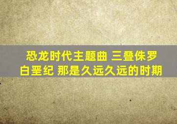 恐龙时代主题曲 三叠侏罗白垩纪 那是久远久远的时期